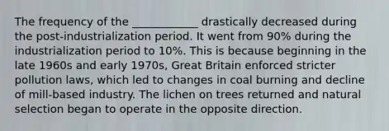 The frequency of the ____________ drastically decreased during the post-industrialization period. It went from 90% during the industrialization period to 10%. This is because beginning in the late 1960s and early 1970s, Great Britain enforced stricter pollution laws, which led to changes in coal burning and decline of mill-based industry. The lichen on trees returned and natural selection began to operate in the opposite direction.