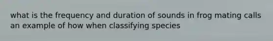 what is the frequency and duration of sounds in frog mating calls an example of how when classifying species