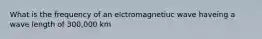 What is the frequency of an elctromagnetiuc wave haveing a wave length of 300,000 km