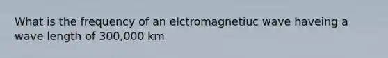 What is the frequency of an elctromagnetiuc wave haveing a wave length of 300,000 km