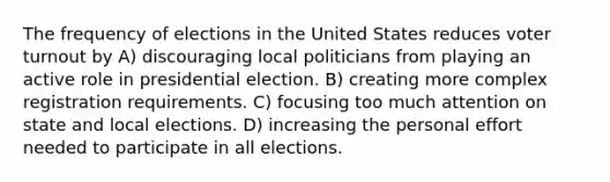 The frequency of elections in the United States reduces voter turnout by A) discouraging local politicians from playing an active role in presidential election. B) creating more complex registration requirements. C) focusing too much attention on state and local elections. D) increasing the personal effort needed to participate in all elections.