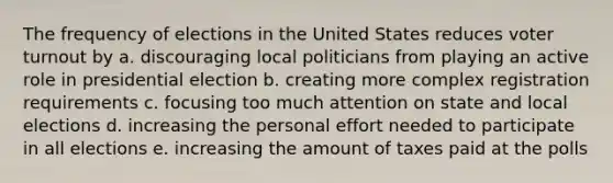 The frequency of elections in the United States reduces voter turnout by a. discouraging local politicians from playing an active role in presidential election b. creating more complex registration requirements c. focusing too much attention on state and local elections d. increasing the personal effort needed to participate in all elections e. increasing the amount of taxes paid at the polls