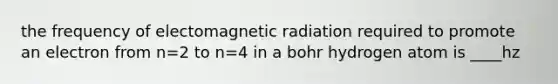 the frequency of electomagnetic radiation required to promote an electron from n=2 to n=4 in a bohr hydrogen atom is ____hz