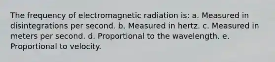 The frequency of electromagnetic radiation is: a. Measured in disintegrations per second. b. Measured in hertz. c. Measured in meters per second. d. Proportional to the wavelength. e. Proportional to velocity.