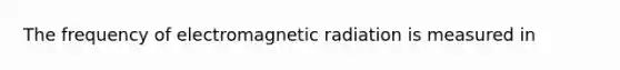 The frequency of electromagnetic radiation is measured in