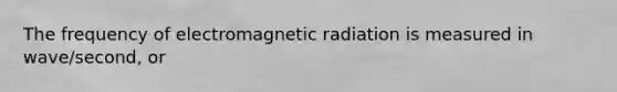 The frequency of electromagnetic radiation is measured in wave/second, or