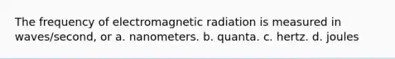 The frequency of electromagnetic radiation is measured in waves/second, or a. nanometers. b. quanta. c. hertz. d. joules