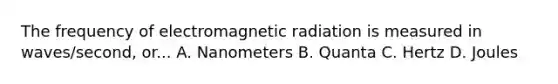 The frequency of electromagnetic radiation is measured in waves/second, or... A. Nanometers B. Quanta C. Hertz D. Joules