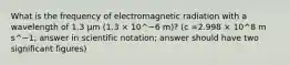 What is the frequency of electromagnetic radiation with a wavelength of 1.3 μm (1.3 × 10^−6 m)? (c =2.998 × 10^8 m s^−1; answer in scientific notation; answer should have two significant figures)