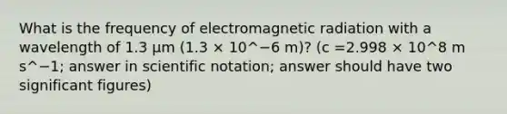 What is the frequency of electromagnetic radiation with a wavelength of 1.3 μm (1.3 × 10^−6 m)? (c =2.998 × 10^8 m s^−1; answer in scientific notation; answer should have two significant figures)