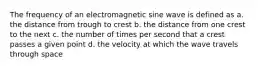 The frequency of an electromagnetic sine wave is defined as a. the distance from trough to crest b. the distance from one crest to the next c. the number of times per second that a crest passes a given point d. the velocity at which the wave travels through space