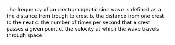 The frequency of an electromagnetic sine wave is defined as a. the distance from trough to crest b. the distance from one crest to the next c. the number of times per second that a crest passes a given point d. the velocity at which the wave travels through space