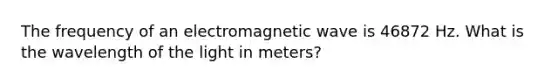 The frequency of an electromagnetic wave is 46872 Hz. What is the wavelength of the light in meters?