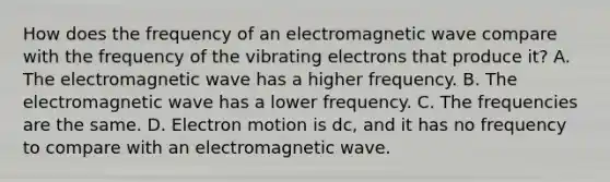 How does the frequency of an electromagnetic wave compare with the frequency of the vibrating electrons that produce it? A. The electromagnetic wave has a higher frequency. B. The electromagnetic wave has a lower frequency. C. The frequencies are the same. D. Electron motion is dc, and it has no frequency to compare with an electromagnetic wave.