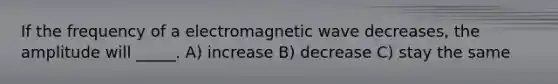 If the frequency of a electromagnetic wave decreases, the amplitude will _____. A) increase B) decrease C) stay the same