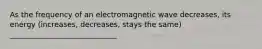 As the frequency of an electromagnetic wave decreases, its energy (increases, decreases, stays the same) _____________________________