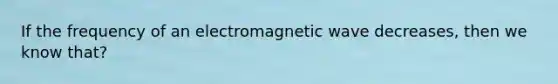 If the frequency of an electromagnetic wave decreases, then we know that?