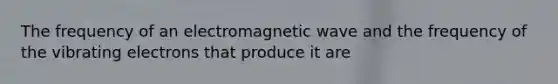 The frequency of an electromagnetic wave and the frequency of the vibrating electrons that produce it are