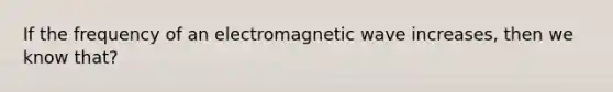 If the frequency of an electromagnetic wave increases, then we know that?