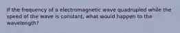 If the frequency of a electromagnetic wave quadrupled while the speed of the wave is constant, what would happen to the wavelength?