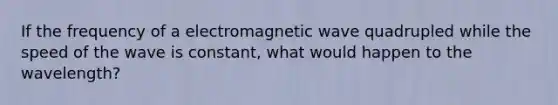 If the frequency of a electromagnetic wave quadrupled while the speed of the wave is constant, what would happen to the wavelength?