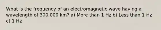 What is the frequency of an electromagnetic wave having a wavelength of 300,000 km? a) More than 1 Hz b) Less than 1 Hz c) 1 Hz