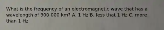 What is the frequency of an electromagnetic wave that has a wavelength of 300,000 km? A. 1 Hz B. less that 1 Hz C. <a href='https://www.questionai.com/knowledge/keWHlEPx42-more-than' class='anchor-knowledge'>more than</a> 1 Hz