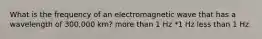 What is the frequency of an electromagnetic wave that has a wavelength of 300,000 km? more than 1 Hz *1 Hz less than 1 Hz