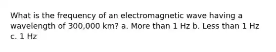 What is the frequency of an electromagnetic wave having a wavelength of 300,000 km? a. More than 1 Hz b. Less than 1 Hz c. 1 Hz