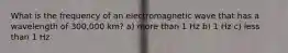 What is the frequency of an electromagnetic wave that has a wavelength of 300,000 km? a) more than 1 Hz b) 1 Hz c) less than 1 Hz