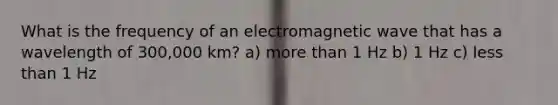 What is the frequency of an electromagnetic wave that has a wavelength of 300,000 km? a) more than 1 Hz b) 1 Hz c) less than 1 Hz