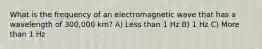 What is the frequency of an electromagnetic wave that has a wavelength of 300,000 km? A) Less than 1 Hz B) 1 Hz C) More than 1 Hz