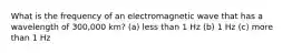 What is the frequency of an electromagnetic wave that has a wavelength of 300,000 km? (a) less than 1 Hz (b) 1 Hz (c) more than 1 Hz