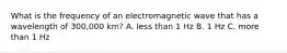 What is the frequency of an electromagnetic wave that has a wavelength of 300,000 km? A. less than 1 Hz B. 1 Hz C. more than 1 Hz