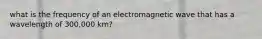 what is the frequency of an electromagnetic wave that has a wavelength of 300,000 km?