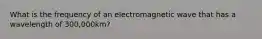 What is the frequency of an electromagnetic wave that has a wavelength of 300,000km?