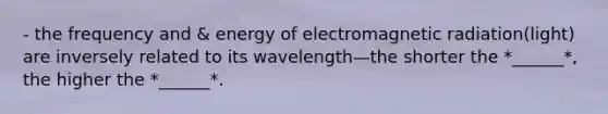 - the frequency and & energy of electromagnetic radiation(light) are inversely related to its wavelength—the shorter the *______*, the higher the *______*.