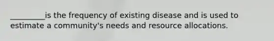 _________is the frequency of existing disease and is used to estimate a community's needs and resource allocations.