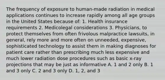 The frequency of exposure to human-made radiation in medical applications continues to increase rapidly among all age groups in the United States because of: 1. Health insurance requirements 2. Medicolegal considerations 3. Physicians, to protect themselves from often frivolous malpractice lawsuits, in general, rely more and more often on unneeded, expensive, sophisticated technology to assist them in making diagnoses for patient care rather than prescribing much less expensive and much lower radiation dose procedures such as basic x-ray projections that may be just as informative A. 1 and 2 only B. 1 and 3 only C. 2 and 3 only D. 1, 2, and 3