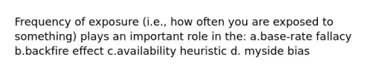 Frequency of exposure (i.e., how often you are exposed to something) plays an important role in the: a.base-rate fallacy b.backfire effect c.availability heuristic d. myside bias