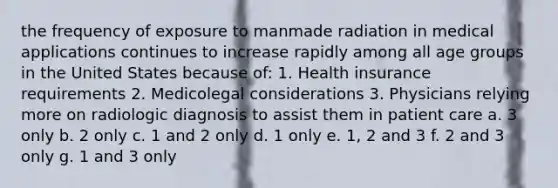 the frequency of exposure to manmade radiation in medical applications continues to increase rapidly among all age groups in the United States because of: 1. Health insurance requirements 2. Medicolegal considerations 3. Physicians relying more on radiologic diagnosis to assist them in patient care a. 3 only b. 2 only c. 1 and 2 only d. 1 only e. 1, 2 and 3 f. 2 and 3 only g. 1 and 3 only