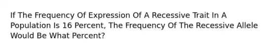 If The Frequency Of Expression Of A Recessive Trait In A Population Is 16 Percent, The Frequency Of The Recessive Allele Would Be What Percent?