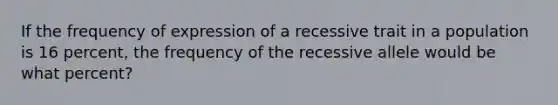 If the frequency of expression of a recessive trait in a population is 16 percent, the frequency of the recessive allele would be what percent?