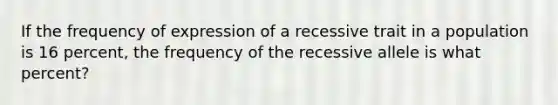 If the frequency of expression of a recessive trait in a population is 16 percent, the frequency of the recessive allele is what percent?