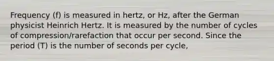 Frequency (f) is measured in hertz, or Hz, after the German physicist Heinrich Hertz. It is measured by the number of cycles of compression/rarefaction that occur per second. Since the period (T) is the number of seconds per cycle,