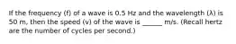 If the frequency (f) of a wave is 0.5 Hz and the wavelength (λ) is 50 m, then the speed (v) of the wave is ______ m/s. (Recall hertz are the number of cycles per second.)