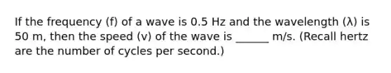 If the frequency (f) of a wave is 0.5 Hz and the wavelength (λ) is 50 m, then the speed (v) of the wave is ______ m/s. (Recall hertz are the number of cycles per second.)