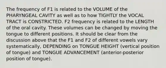 The frequency of F1 is related to the VOLUME of the PHARYNGEAL CAVITY as well as to how TIGHTLY the VOCAL TRACT is CONSTRICTED. F2 frequency is related to the LENGTH of the oral cavity. These volumes can be changed by moving the tongue to different positions. It should be clear from the discussion above that the F1 and F2 of different vowels vary systematically, DEPENDING on TONGUE HEIGHT (vertical position of tongue) and TONGUE ADVANCEMENT (anterior-posterior position of tongue).