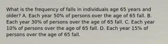 What is the frequency of falls in individuals age 65 years and older? A. Each year 50% of persons over the age of 65 fall. B. Each year 30% of persons over the age of 65 fall. C. Each year 10% of persons over the age of 65 fall. D. Each year 15% of persons over the age of 65 fall.