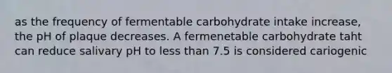 as the frequency of fermentable carbohydrate intake increase, the pH of plaque decreases. A fermenetable carbohydrate taht can reduce salivary pH to less than 7.5 is considered cariogenic